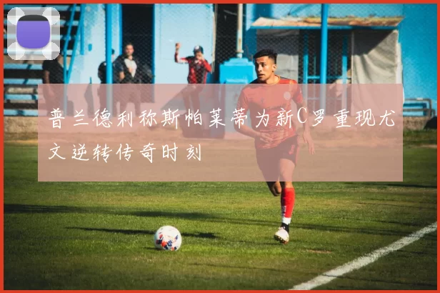 普兰德利称斯帕莱蒂为新C罗重现尤文逆转传奇时刻