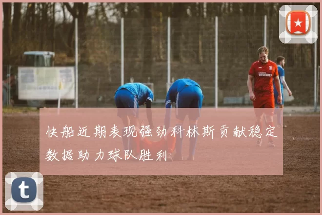 快船近期表现强劲科林斯贡献稳定数据助力球队胜利