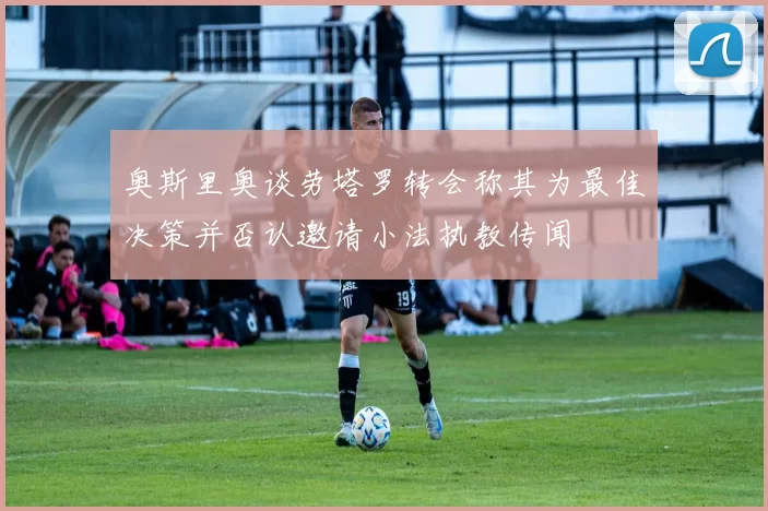 奥斯里奥谈劳塔罗转会称其为最佳决策并否认邀请小法执教传闻