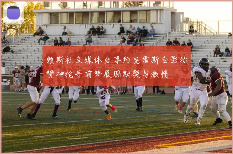 赖斯社交媒体分享约克雷斯合影称赞神枪手前锋展现默契与激情