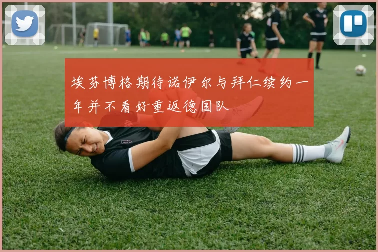 埃芬博格期待诺伊尔与拜仁续约一年并不看好重返德国队