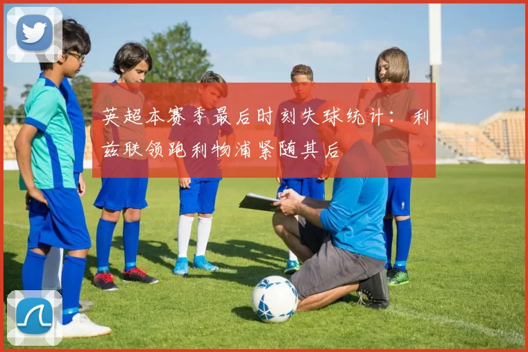 英超本赛季最后时刻失球统计：利兹联领跑利物浦紧随其后
