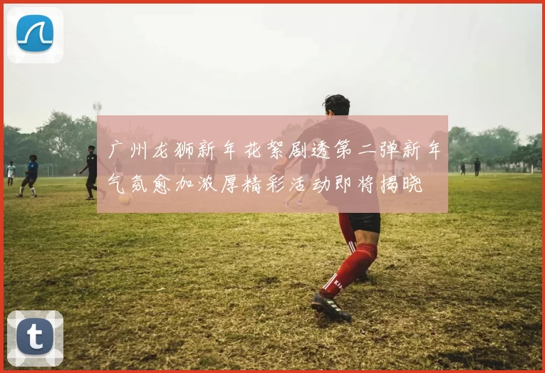 广州龙狮新年花絮剧透第二弹新年气氛愈加浓厚精彩活动即将揭晓