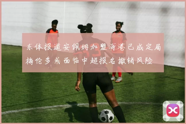 东体报道安佩姆加盟海港已成定局梅伦多或面临中超报名撤销风险