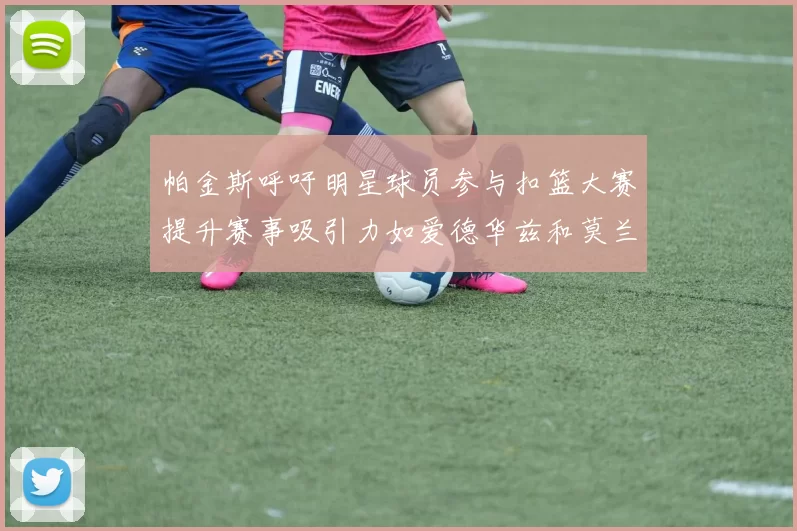 帕金斯呼吁明星球员参与扣篮大赛提升赛事吸引力如爱德华兹和莫兰特等人