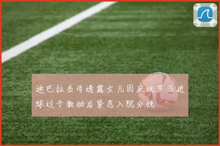 迪巴拉岳母透露女儿因庆祝罗马进球过于激动后紧急入院分娩