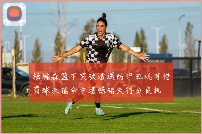 杨瀚森篮下突破遭遇防守犯规可惜罚球未能命中遗憾错失得分良机
