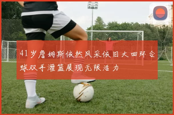41岁詹姆斯依然风采依旧大回环合球双手灌篮展现无限活力