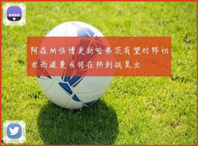 阿森纳伤情更新哈弗茨有望对阵切尔西道曼或将在热刺战复出