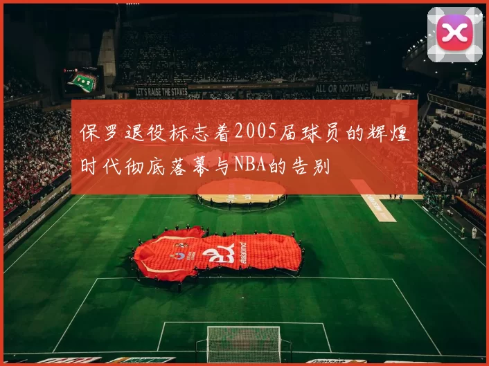 保罗退役标志着2005届球员的辉煌时代彻底落幕与NBA的告别