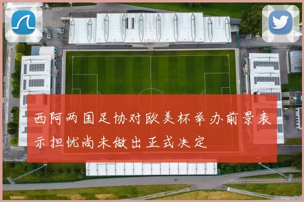 西阿两国足协对欧美杯举办前景表示担忧尚未做出正式决定