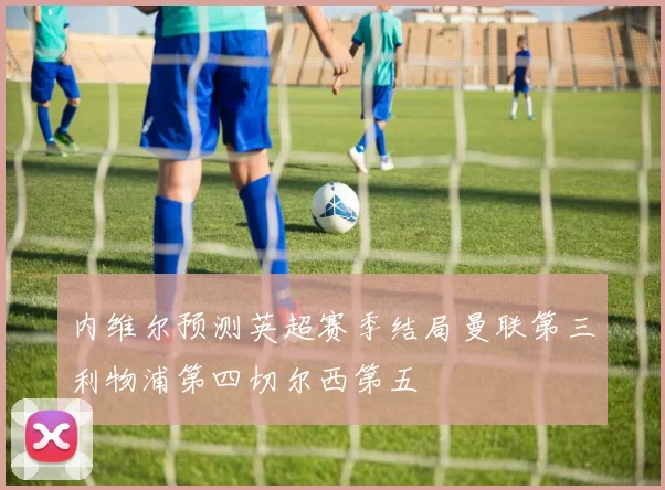内维尔预测英超赛季结局曼联第三利物浦第四切尔西第五