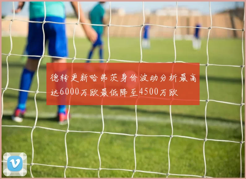 德转更新哈弗茨身价波动分析最高达6000万欧最低降至4500万欧