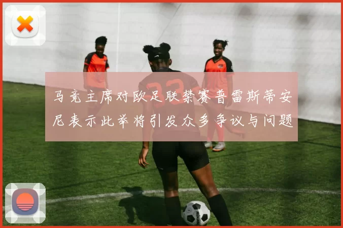 马竞主席对欧足联禁赛普雷斯蒂安尼表示此举将引发众多争议与问题