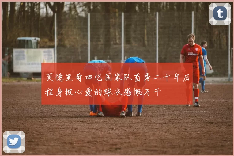莫德里奇回忆国家队首秀二十年历程身披心爱的球衣感慨万千