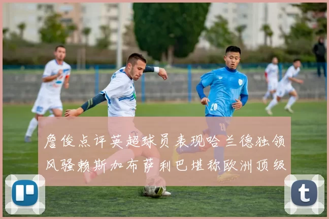 詹俊点评英超球员表现哈兰德独领风骚赖斯加布萨利巴堪称欧洲顶级