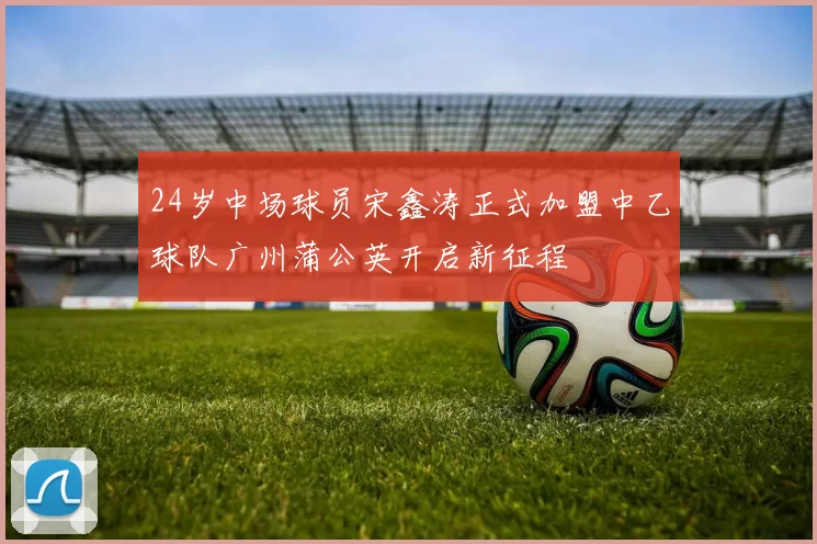 24岁中场球员宋鑫涛正式加盟中乙球队广州蒲公英开启新征程