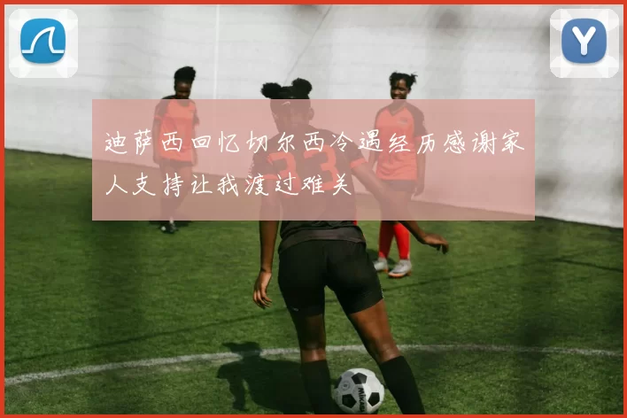迪萨西回忆切尔西冷遇经历感谢家人支持让我渡过难关
