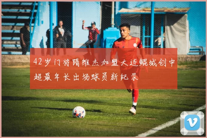 42岁门将隋维杰加盟大连鲲城创中超最年长出场球员新纪录