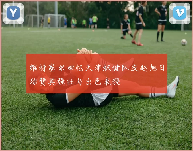 维特塞尔回忆天津权健队友赵旭日称赞其强壮与出色表现