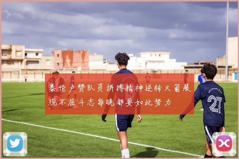 泰伦卢赞队员拼搏精神逆转火箭展现不屈斗志每晚都要如此努力