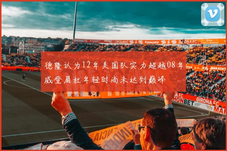 德隆认为12年美国队实力超越08年威登眉杜年轻时尚未达到巅峰