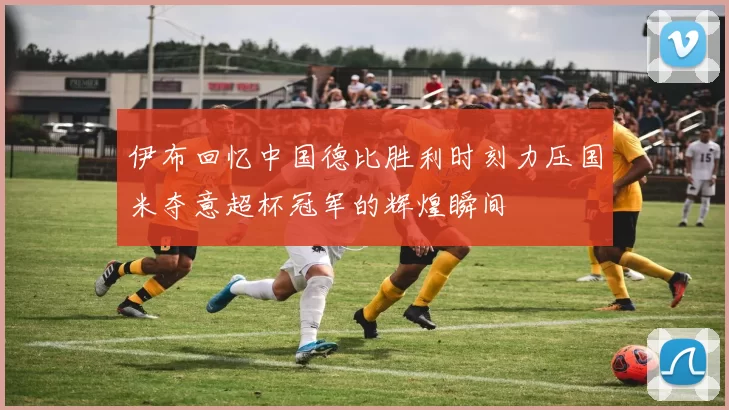 伊布回忆中国德比胜利时刻力压国米夺意超杯冠军的辉煌瞬间