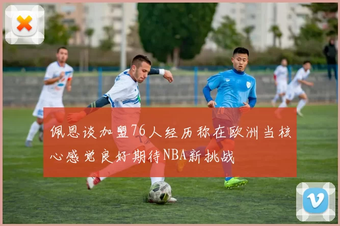 佩恩谈加盟76人经历称在欧洲当核心感觉良好期待NBA新挑战