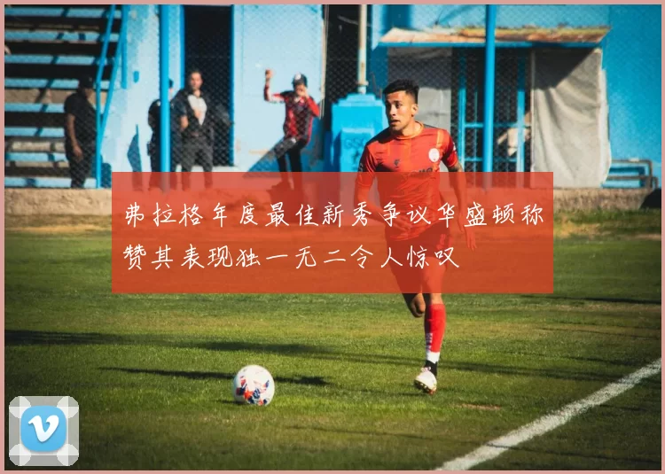 弗拉格年度最佳新秀争议华盛顿称赞其表现独一无二令人惊叹