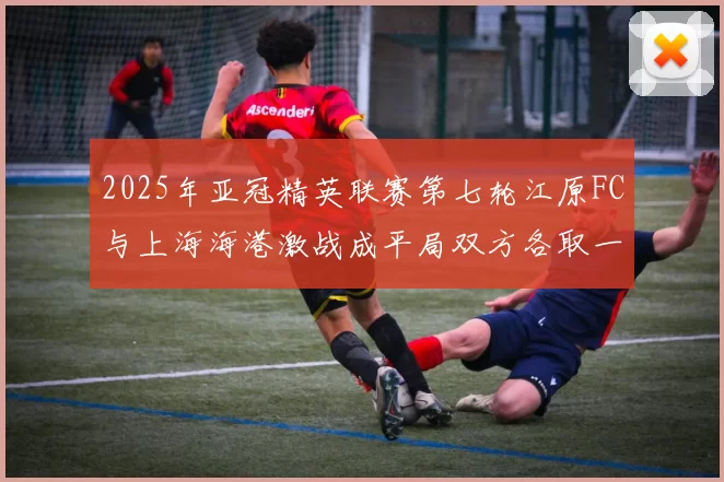 2025年亚冠精英联赛第七轮江原FC与上海海港激战成平局双方各取一分
