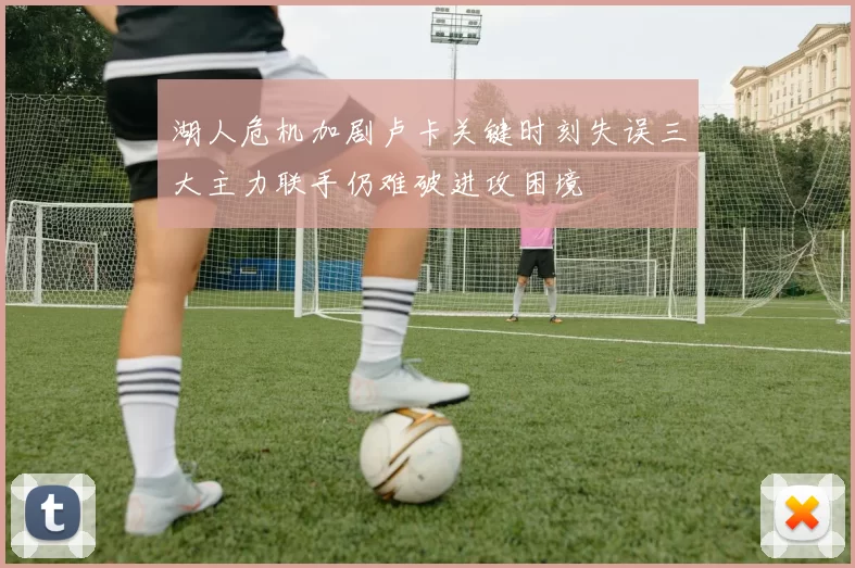湖人危机加剧卢卡关键时刻失误三大主力联手仍难破进攻困境