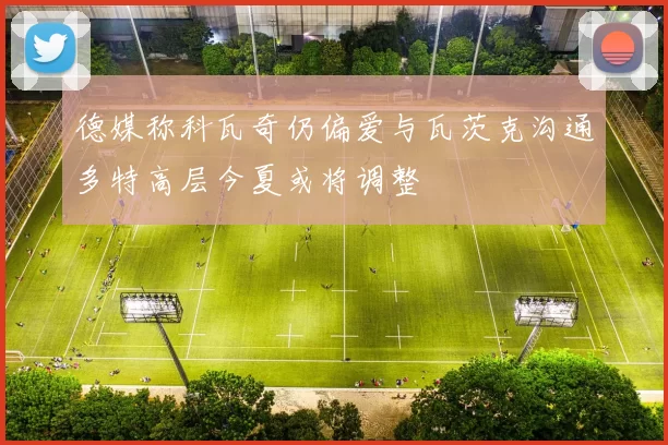 德媒称科瓦奇仍偏爱与瓦茨克沟通多特高层今夏或将调整