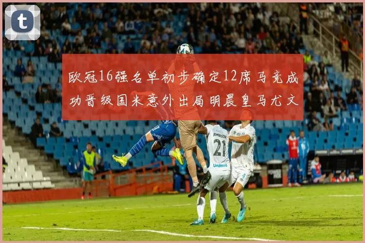 欧冠16强名单初步确定12席马竞成功晋级国米意外出局明晨皇马尤文巴黎争夺晋级资格