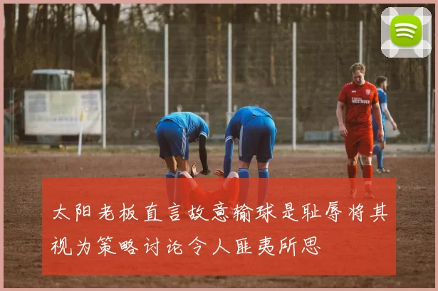 太阳老板直言故意输球是耻辱将其视为策略讨论令人匪夷所思