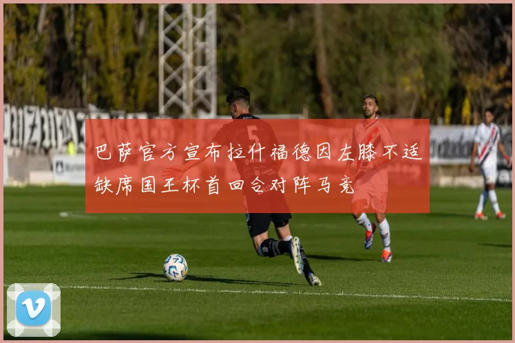 巴萨官方宣布拉什福德因左膝不适缺席国王杯首回合对阵马竞