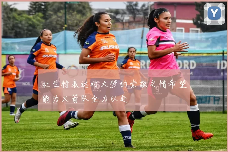 杜兰特表达对大梦的崇敬之情希望能为火箭队全力以赴