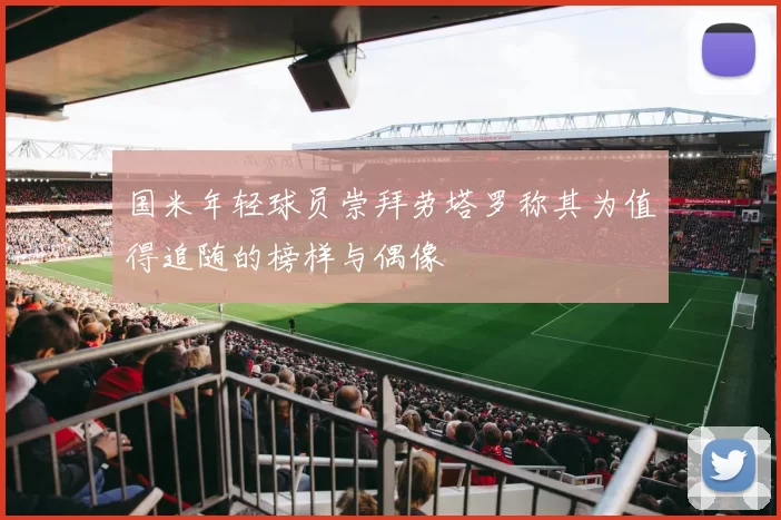 国米年轻球员崇拜劳塔罗称其为值得追随的榜样与偶像