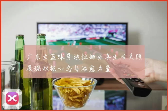 广东女篮球员迪拉娜分享生活美照展现积极心态与治愈力量