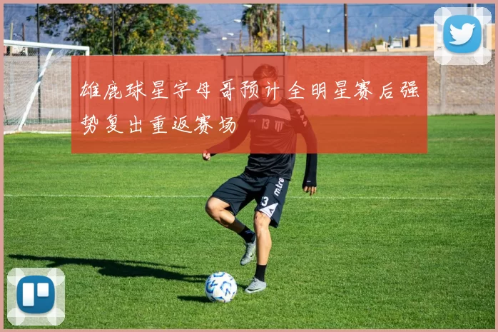 雄鹿球星字母哥预计全明星赛后强势复出重返赛场
