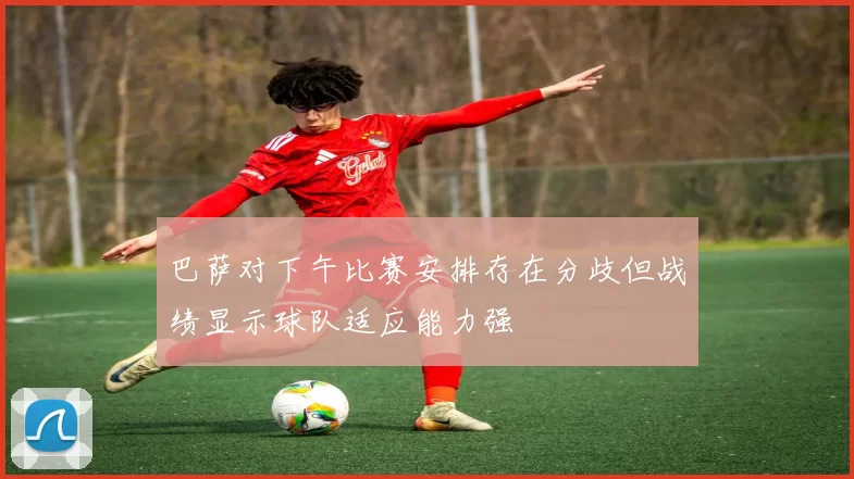 巴萨对下午比赛安排存在分歧但战绩显示球队适应能力强