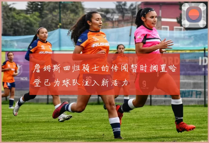 詹姆斯回归骑士的传闻暂时搁置哈登已为球队注入新活力